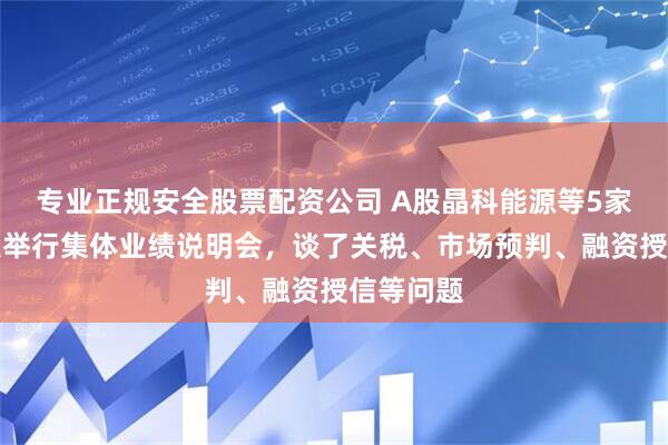 专业正规安全股票配资公司 A股晶科能源等5家光伏企业举行集体业绩说明会，谈了关税、市场预判、融资授信等问题