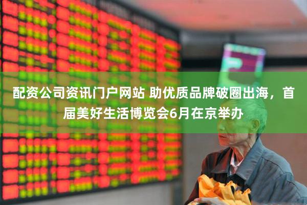 配资公司资讯门户网站 助优质品牌破圈出海，首届美好生活博览会6月在京举办