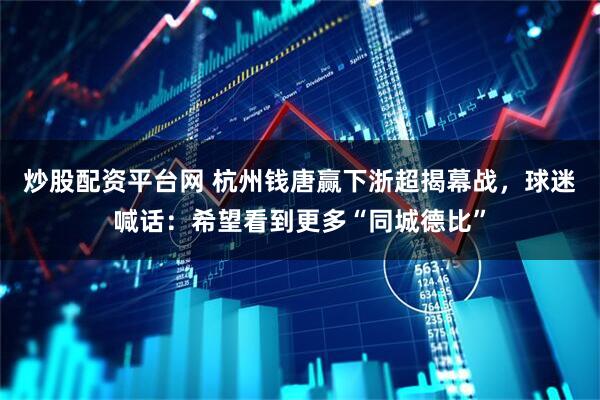 炒股配资平台网 杭州钱唐赢下浙超揭幕战，球迷喊话：希望看到更多“同城德比”