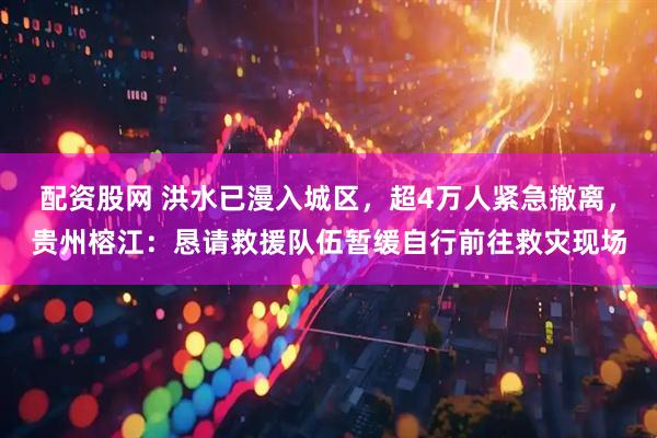 配资股网 洪水已漫入城区，超4万人紧急撤离，贵州榕江：恳请救援队伍暂缓自行前往救灾现场