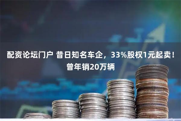 配资论坛门户 昔日知名车企，33%股权1元起卖！曾年销20万辆