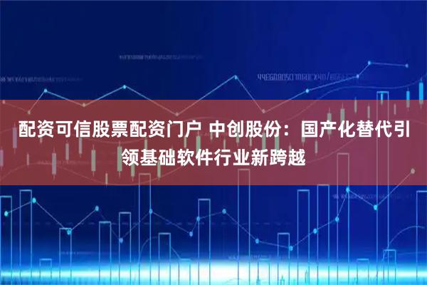 配资可信股票配资门户 中创股份：国产化替代引领基础软件行业新跨越