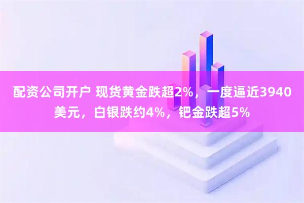 配资公司开户 现货黄金跌超2%，一度逼近3940美元，白银跌约4%，钯金跌超5%