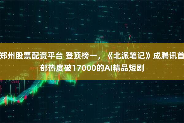 郑州股票配资平台 登顶榜一，《北派笔记》成腾讯首部热度破17000的AI精品短剧