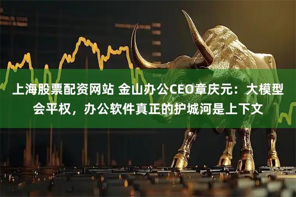 上海股票配资网站 金山办公CEO章庆元：大模型会平权，办公软件真正的护城河是上下文