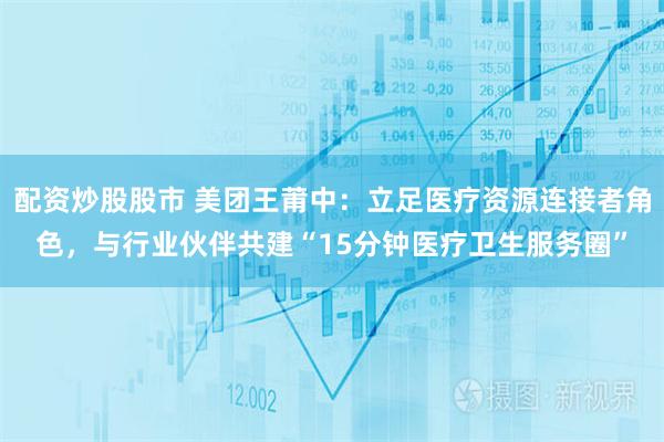 配资炒股股市 美团王莆中：立足医疗资源连接者角色，与行业伙伴共建“15分钟医疗卫生服务圈”